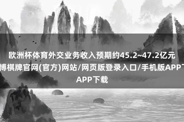 欧洲杯体育外交业务收入预期约45.2~47.2亿元-亚博棋牌官网(官方)网站/网页版登录入口/手机版APP下载