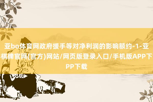 亚bo体育网政府援手等对净利润的影响额约-1-亚博棋牌官网(官方)网站/网页版登录入口/手机版APP下载