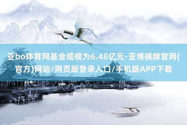 亚bo体育网基金规模为6.48亿元-亚博棋牌官网(官方)网站/网页版登录入口/手机版APP下载