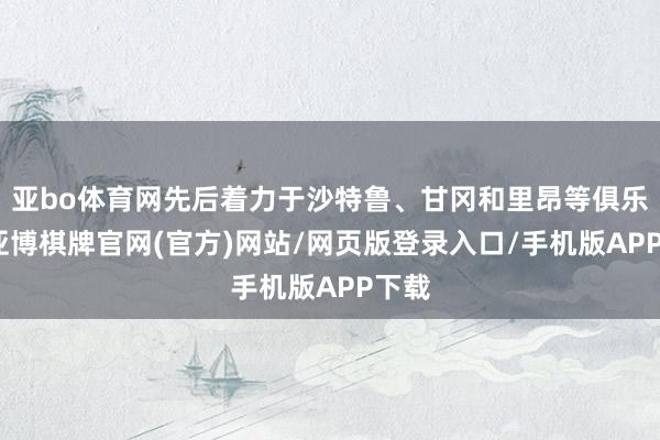 亚bo体育网先后着力于沙特鲁、甘冈和里昂等俱乐部-亚博棋牌官网(官方)网站/网页版登录入口/手机版APP下载