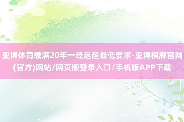 亚博体育缴满20年一经远超最低要求-亚博棋牌官网(官方)网站/网页版登录入口/手机版APP下载