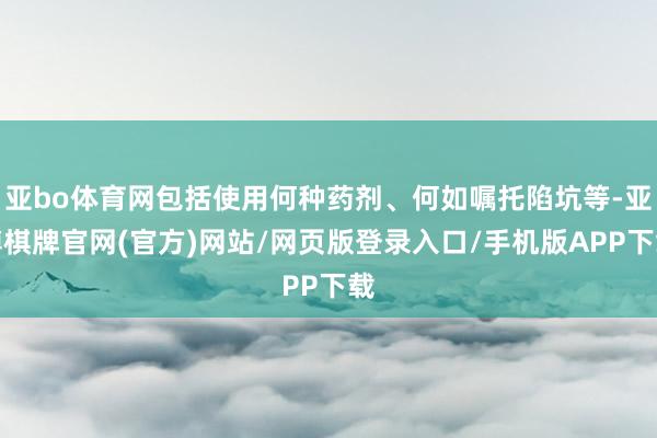 亚bo体育网包括使用何种药剂、何如嘱托陷坑等-亚博棋牌官网(官方)网站/网页版登录入口/手机版APP下载