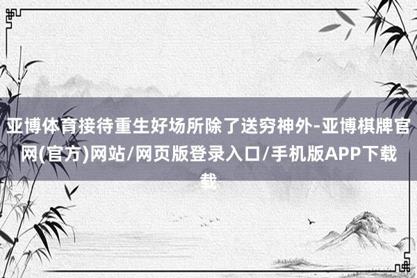亚博体育接待重生好场所除了送穷神外-亚博棋牌官网(官方)网站/网页版登录入口/手机版APP下载