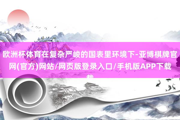 欧洲杯体育在复杂严峻的国表里环境下-亚博棋牌官网(官方)网站/网页版登录入口/手机版APP下载