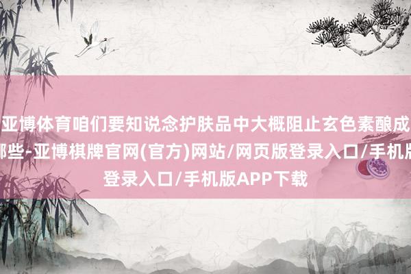 亚博体育咱们要知说念护肤品中大概阻止玄色素酿成的因素有哪些-亚博棋牌官网(官方)网站/网页版登录入口/手机版APP下载