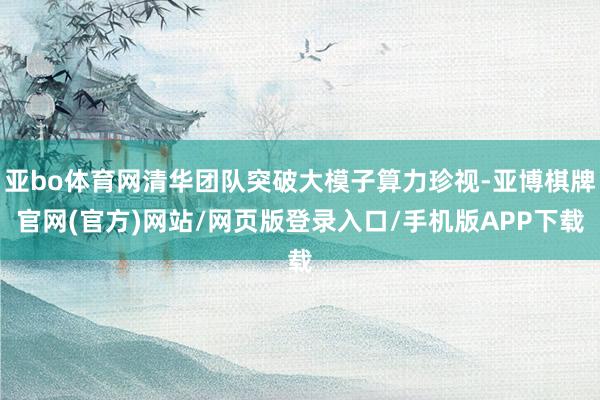 亚bo体育网清华团队突破大模子算力珍视-亚博棋牌官网(官方)网站/网页版登录入口/手机版APP下载