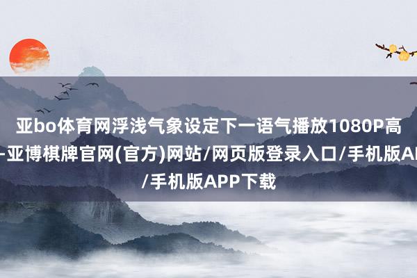 亚bo体育网浮浅气象设定下一语气播放1080P高清视频-亚博棋牌官网(官方)网站/网页版登录入口/手机版APP下载