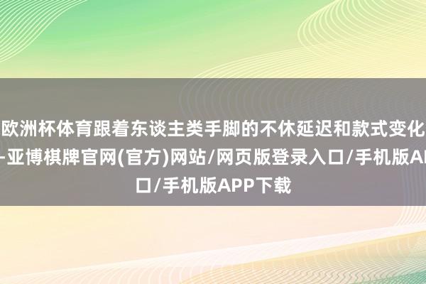 欧洲杯体育跟着东谈主类手脚的不休延迟和款式变化的加重-亚博棋牌官网(官方)网站/网页版登录入口/手机版APP下载