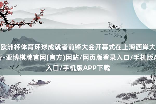欧洲杯体育环球成就者前锋大会开幕式在上海西岸大剧院举行-亚博棋牌官网(官方)网站/网页版登录入口/手机版APP下载