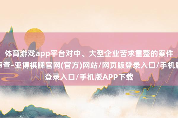 体育游戏app平台对中、大型企业苦求重整的案件时常反复审查-亚博棋牌官网(官方)网站/网页版登录入口/手机版APP下载
