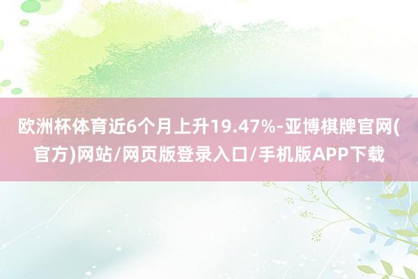 欧洲杯体育近6个月上升19.47%-亚博棋牌官网(官方)网站/网页版登录入口/手机版APP下载