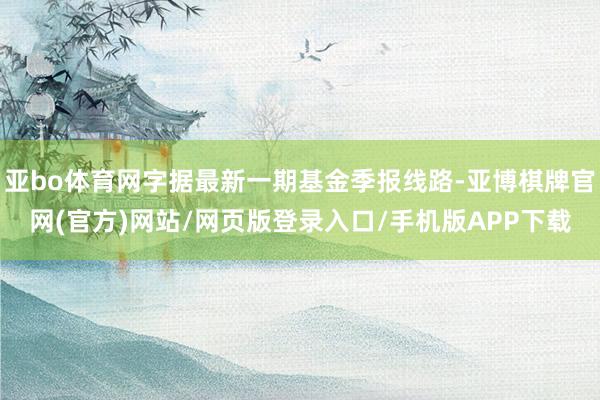亚bo体育网字据最新一期基金季报线路-亚博棋牌官网(官方)网站/网页版登录入口/手机版APP下载