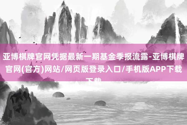 亚博棋牌官网凭据最新一期基金季报流露-亚博棋牌官网(官方)网站/网页版登录入口/手机版APP下载
