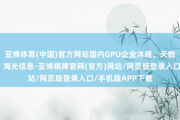 亚博体育(中国)官方网站国内GPU企业沐曦、天数智芯、摩尔线程、海光信息-亚博棋牌官网(官方)网站/网页版登录入口/手机版APP下载