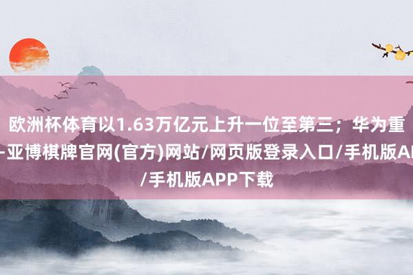 欧洲杯体育以1.63万亿元上升一位至第三；华为重返前十-亚博棋牌官网(官方)网站/网页版登录入口/手机版APP下载