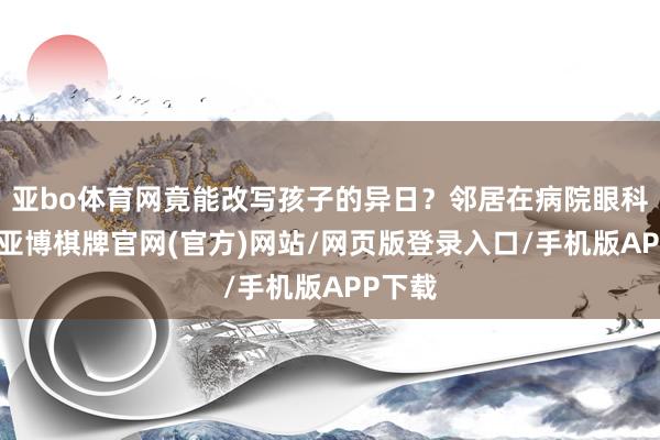 亚bo体育网竟能改写孩子的异日？邻居在病院眼科上班-亚博棋牌官网(官方)网站/网页版登录入口/手机版APP下载