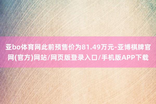 亚bo体育网此前预售价为81.49万元-亚博棋牌官网(官方)网站/网页版登录入口/手机版APP下载