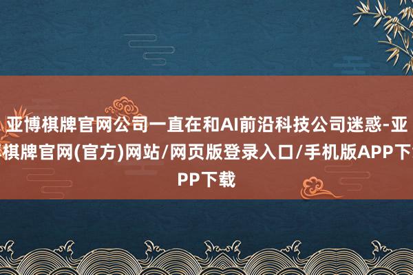 亚博棋牌官网公司一直在和AI前沿科技公司迷惑-亚博棋牌官网(官方)网站/网页版登录入口/手机版APP下载