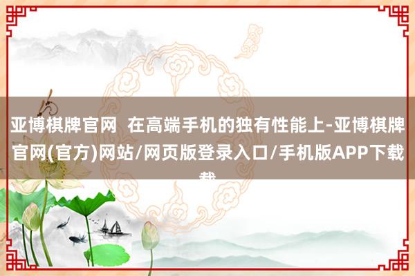 亚博棋牌官网  在高端手机的独有性能上-亚博棋牌官网(官方)网站/网页版登录入口/手机版APP下载