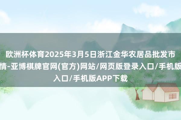欧洲杯体育2025年3月5日浙江金华农居品批发市集价钱行情-亚博棋牌官网(官方)网站/网页版登录入口/手机版APP下载