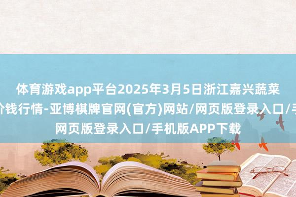体育游戏app平台2025年3月5日浙江嘉兴蔬菜批发往返市集价钱行情-亚博棋牌官网(官方)网站/网页版登录入口/手机版APP下载