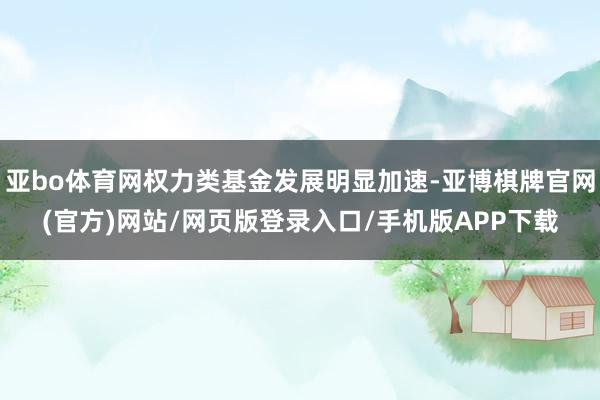 亚bo体育网权力类基金发展明显加速-亚博棋牌官网(官方)网站/网页版登录入口/手机版APP下载