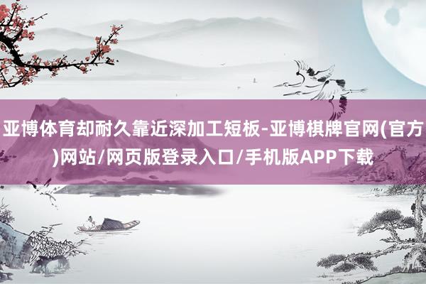 亚博体育却耐久靠近深加工短板-亚博棋牌官网(官方)网站/网页版登录入口/手机版APP下载
