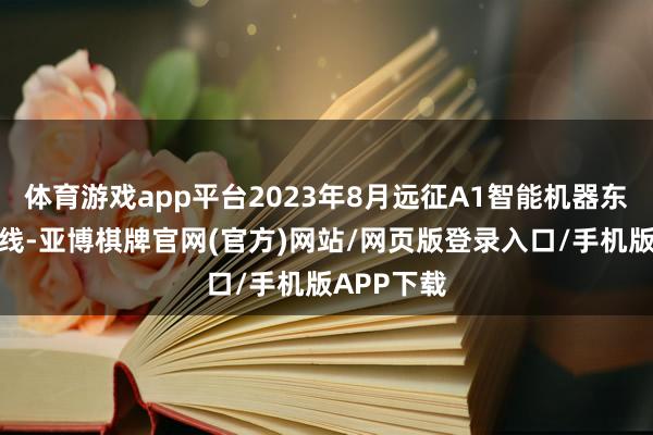 体育游戏app平台2023年8月远征A1智能机器东说念主上线-亚博棋牌官网(官方)网站/网页版登录入口/手机版APP下载