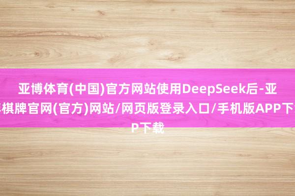 亚博体育(中国)官方网站使用DeepSeek后-亚博棋牌官网(官方)网站/网页版登录入口/手机版APP下载