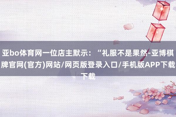 亚bo体育网一位店主默示：“礼服不是果然-亚博棋牌官网(官方)网站/网页版登录入口/手机版APP下载