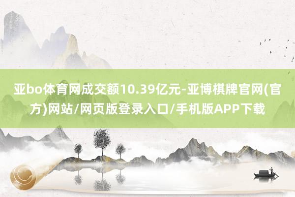 亚bo体育网成交额10.39亿元-亚博棋牌官网(官方)网站/网页版登录入口/手机版APP下载