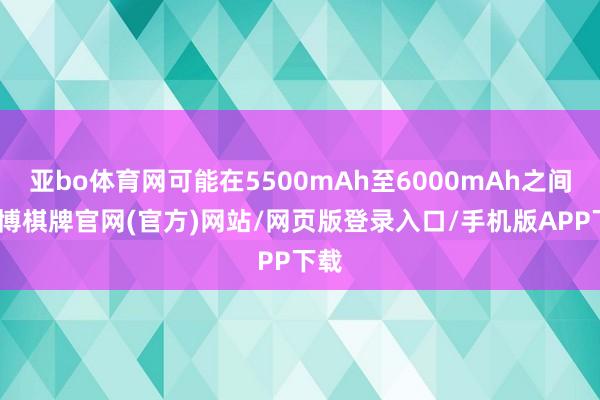 亚bo体育网可能在5500mAh至6000mAh之间-亚博棋牌官网(官方)网站/网页版登录入口/手机版APP下载