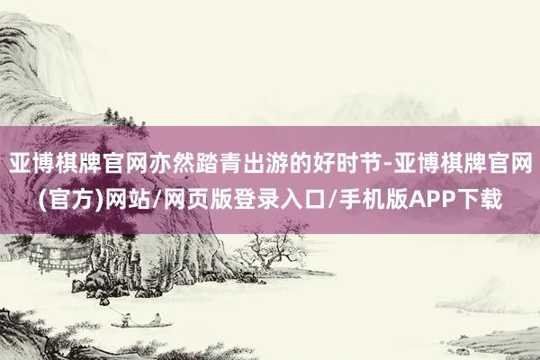 亚博棋牌官网亦然踏青出游的好时节-亚博棋牌官网(官方)网站/网页版登录入口/手机版APP下载