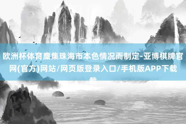欧洲杯体育麇集珠海市本色情况而制定-亚博棋牌官网(官方)网站/网页版登录入口/手机版APP下载