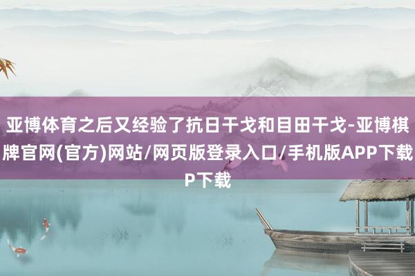 亚博体育之后又经验了抗日干戈和目田干戈-亚博棋牌官网(官方)网站/网页版登录入口/手机版APP下载