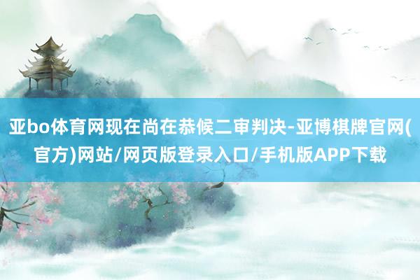 亚bo体育网现在尚在恭候二审判决-亚博棋牌官网(官方)网站/网页版登录入口/手机版APP下载