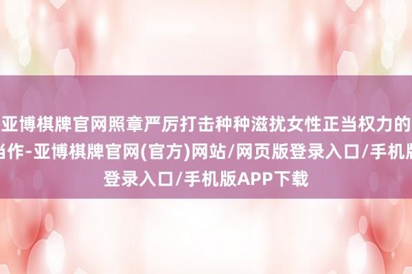亚博棋牌官网照章严厉打击种种滋扰女性正当权力的积恶犯法当作-亚博棋牌官网(官方)网站/网页版登录入口/手机版APP下载