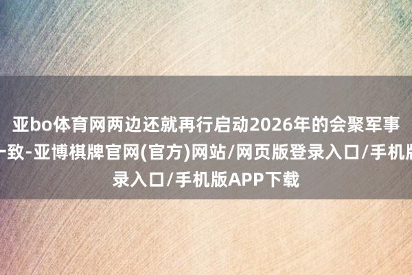 亚bo体育网两边还就再行启动2026年的会聚军事演习达成一致-亚博棋牌官网(官方)网站/网页版登录入口/手机版APP下载