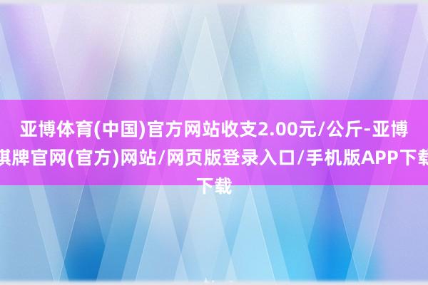 亚博体育(中国)官方网站收支2.00元/公斤-亚博棋牌官网(官方)网站/网页版登录入口/手机版APP下载