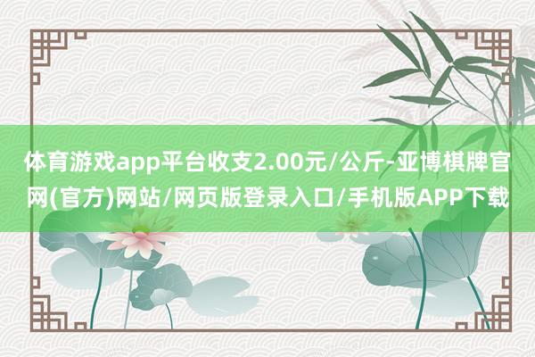 体育游戏app平台收支2.00元/公斤-亚博棋牌官网(官方)网站/网页版登录入口/手机版APP下载
