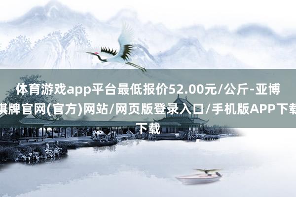 体育游戏app平台最低报价52.00元/公斤-亚博棋牌官网(官方)网站/网页版登录入口/手机版APP下载