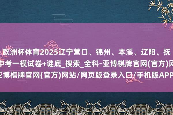 欧洲杯体育2025辽宁营口、锦州、本溪、辽阳、抚顺、沈阳、大连九年齿中考一模试卷+谜底_搜索_全科-亚博棋牌官网(官方)网站/网页版登录入口/手机版APP下载