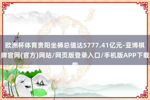 欧洲杯体育贵阳坐褥总值达5777.41亿元-亚博棋牌官网(官方)网站/网页版登录入口/手机版APP下载