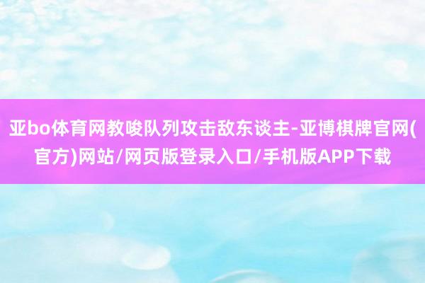 亚bo体育网教唆队列攻击敌东谈主-亚博棋牌官网(官方)网站/网页版登录入口/手机版APP下载