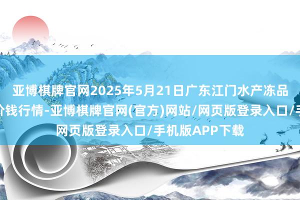 亚博棋牌官网2025年5月21日广东江门水产冻品副食批发市集价钱行情-亚博棋牌官网(官方)网站/网页版登录入口/手机版APP下载
