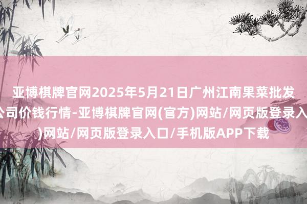 亚博棋牌官网2025年5月21日广州江南果菜批发市集缱绻处置有限公司价钱行情-亚博棋牌官网(官方)网站/网页版登录入口/手机版APP下载