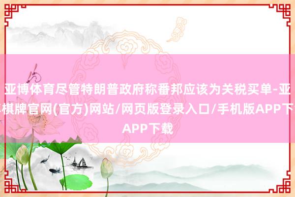 亚博体育尽管特朗普政府称番邦应该为关税买单-亚博棋牌官网(官方)网站/网页版登录入口/手机版APP下载