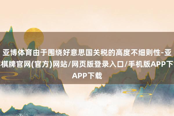 亚博体育由于围绕好意思国关税的高度不细则性-亚博棋牌官网(官方)网站/网页版登录入口/手机版APP下载