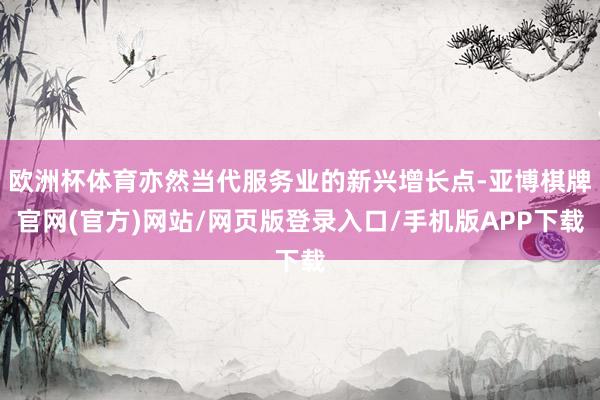 欧洲杯体育亦然当代服务业的新兴增长点-亚博棋牌官网(官方)网站/网页版登录入口/手机版APP下载