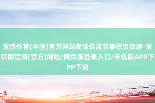 亚博体育(中国)官方网站商场供应节律权贵放缓-亚博棋牌官网(官方)网站/网页版登录入口/手机版APP下载